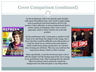 Cover Comparison (continued)

    •In the preliminary task I was already quite familiar
   with many PhotoShop tools, and I tried to apply things
      such as gradients and drop shadows all over the
   product. Upon reflection, it seems cluttered and that it
       needs a pinch of simplicity with a ‘less is more’
       approach, which is what I tried to do in the full
                          product

   •In the preliminary task, I used quite a number of sell
    lines to try and frame the subject of the image, but I
   knew that this would be difficult in my full product as
      I had my mind set on a band as the main feature,
     which would mean using a group shot, so I steered
   clear of using any sell lines. This way you could see the
          band more clearly, which is what I wanted

    •More specifically, I used the levels tool quite a lot to
   edit the subject and the background of the cover image
   in my preliminary task. After realising that the desired
         effect of contrast wasn’t achieved, I made the
      background very dull and plain in my full product
 