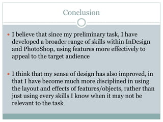 Conclusion

 I believe that since my preliminary task, I have
 developed a broader range of skills within InDesign
 and PhotoShop, using features more effectively to
 appeal to the target audience

 I think that my sense of design has also improved, in
 that I have become much more disciplined in using
 the layout and effects of features/objects, rather than
 just using every skills I know when it may not be
 relevant to the task
 