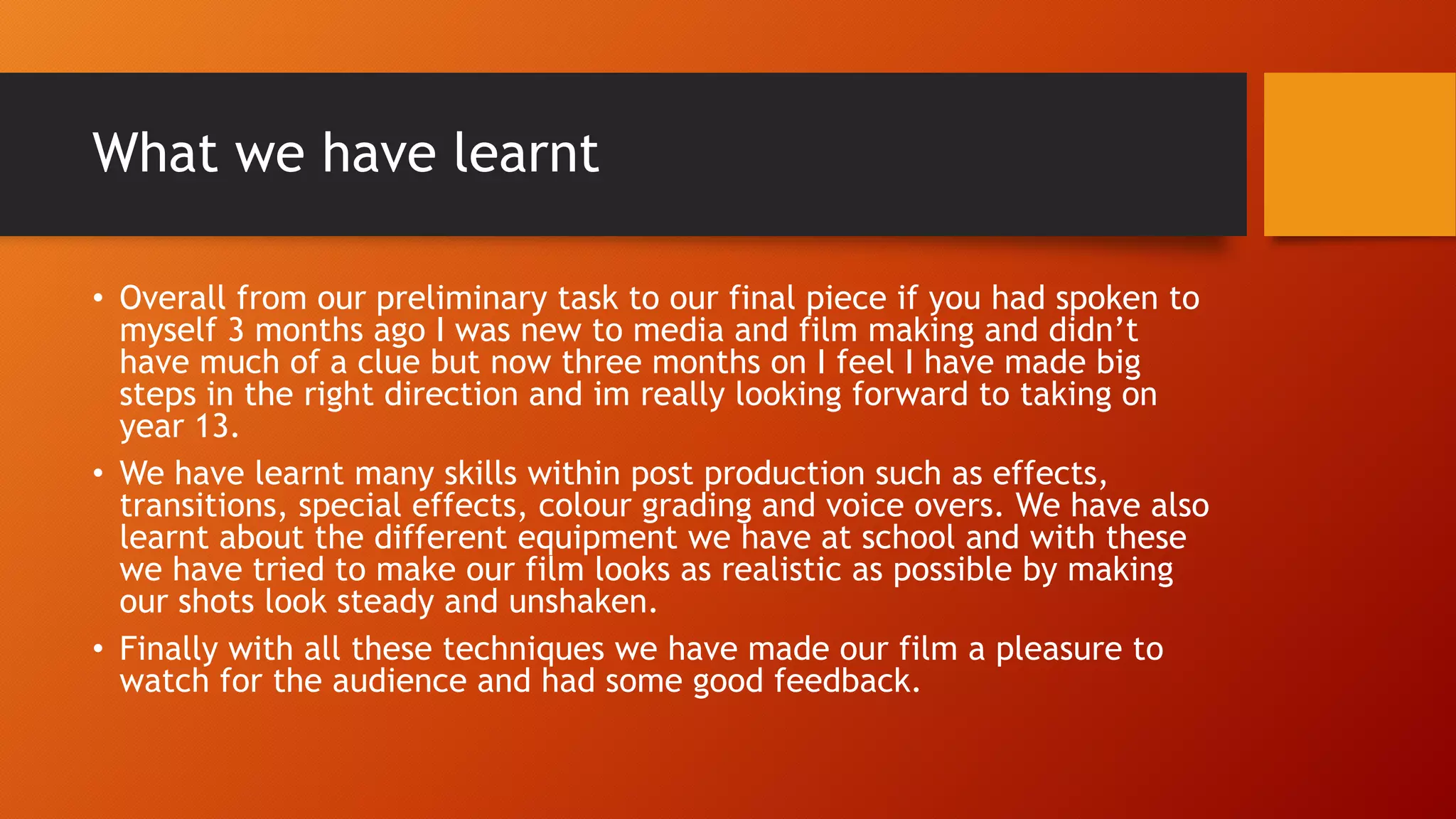 What we have learnt
• Overall from our preliminary task to our final piece if you had spoken to
myself 3 months ago I was new to media and film making and didn’t
have much of a clue but now three months on I feel I have made big
steps in the right direction and im really looking forward to taking on
year 13.
• We have learnt many skills within post production such as effects,
transitions, special effects, colour grading and voice overs. We have also
learnt about the different equipment we have at school and with these
we have tried to make our film looks as realistic as possible by making
our shots look steady and unshaken.
• Finally with all these techniques we have made our film a pleasure to
watch for the audience and had some good feedback.
 