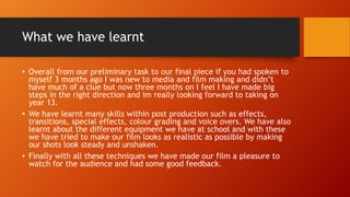 What we have learnt
• Overall from our preliminary task to our final piece if you had spoken to
myself 3 months ago I was new to media and film making and didn’t
have much of a clue but now three months on I feel I have made big
steps in the right direction and im really looking forward to taking on
year 13.
• We have learnt many skills within post production such as effects,
transitions, special effects, colour grading and voice overs. We have also
learnt about the different equipment we have at school and with these
we have tried to make our film looks as realistic as possible by making
our shots look steady and unshaken.
• Finally with all these techniques we have made our film a pleasure to
watch for the audience and had some good feedback.
 