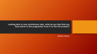Looking back to your preliminary task, what do you feel that you
have learnt in the progression from it to the full product?
James Carter
 