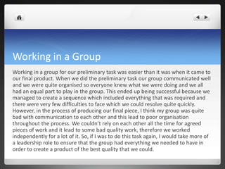 Working in a Group
Working in a group for our preliminary task was easier than it was when it came to
our final product. When we did the preliminary task our group communicated well
and we were quite organised so everyone knew what we were doing and we all
had an equal part to play in the group. This ended up being successful because we
managed to create a sequence which included everything that was required and
there were very few difficulties to face which we could resolve quite quickly.
However, in the process of producing our final piece, I think my group was quite
bad with communication to each other and this lead to poor organisation
throughout the process. We couldn’t rely on each other all the time for agreed
pieces of work and it lead to some bad quality work, therefore we worked
independently for a lot of it. So, if I was to do this task again, I would take more of
a leadership role to ensure that the group had everything we needed to have in
order to create a product of the best quality that we could.
 