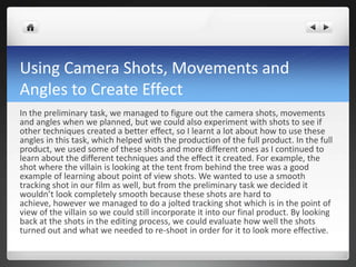Using Camera Shots, Movements and
Angles to Create Effect
In the preliminary task, we managed to figure out the camera shots, movements
and angles when we planned, but we could also experiment with shots to see if
other techniques created a better effect, so I learnt a lot about how to use these
angles in this task, which helped with the production of the full product. In the full
product, we used some of these shots and more different ones as I continued to
learn about the different techniques and the effect it created. For example, the
shot where the villain is looking at the tent from behind the tree was a good
example of learning about point of view shots. We wanted to use a smooth
tracking shot in our film as well, but from the preliminary task we decided it
wouldn’t look completely smooth because these shots are hard to
achieve, however we managed to do a jolted tracking shot which is in the point of
view of the villain so we could still incorporate it into our final product. By looking
back at the shots in the editing process, we could evaluate how well the shots
turned out and what we needed to re-shoot in order for it to look more effective.
 