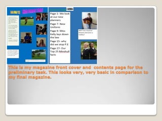 This is my magazine front cover and contents page for the
preliminary task. This looks very, very basic in comparison to
my final magazine.
 