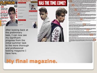 My final magazine.
After looking back at
the preliminary
task, I can now see
my significant
progress from the
initial summer task
to the more thorough
and professional
looking magazine I
have here.
 