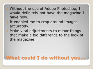 What could I do without you…
 Without the use of Adobe Photoshop, I
would definitely not have the magazine I
have now.
 It enabled me to crop around images
accurately.
 Make vital adjustments to minor things
that make a big difference to the look of
the magazine.
 