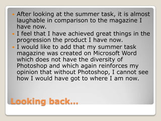 Looking back…
 After looking at the summer task, it is almost
laughable in comparison to the magazine I
have now.
 I feel that I have achieved great things in the
progression the product I have now.
 I would like to add that my summer task
magazine was created on Microsoft Word
which does not have the diversity of
Photoshop and which again reinforces my
opinion that without Photoshop, I cannot see
how I would have got to where I am now.
 