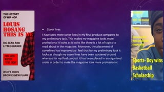  Cover lines
I have used more cover lines in my final product compared to
my preliminary task. This makes my magazine looks more
professional it looks as it looks like there is a lot of topics to
read about in the magazine. Moreover, the placement of
coverlines has improved as I feel that for my preliminary task it
looks as though my cover lines have been scattered around
whereas for my final product it has been placed in an organised
order in order to make the magazine look more professional.
 