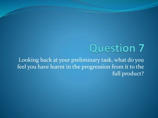 Looking back at your preliminary task, what do you
feel you have learnt in the progression from it to the
full product?
 