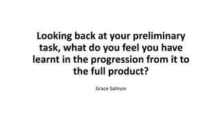 Looking back at your preliminary
task, what do you feel you have
learnt in the progression from it to
the full product?
Grace Salmon
 