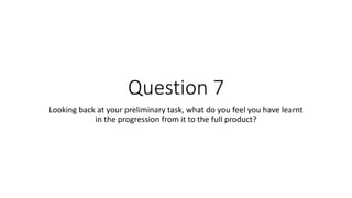 Question 7
Looking back at your preliminary task, what do you feel you have learnt
in the progression from it to the full product?
 