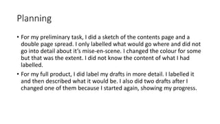 Planning
• For my preliminary task, I did a sketch of the contents page and a
double page spread. I only labelled what would go where and did not
go into detail about it’s mise-en-scene. I changed the colour for some
but that was the extent. I did not know the content of what I had
labelled.
• For my full product, I did label my drafts in more detail. I labelled it
and then described what it would be. I also did two drafts after I
changed one of them because I started again, showing my progress.
 