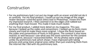 Construction
• For my preliminary task I cut out my image with an eraser and did not do it
as carefully. For my final product, I could cut out my image of the singer
neater because I used the quick select tool in Photoshop. I knew this from
my improved research. I then zoomed in to the edges and rubbed out
anything that I had missed. This made it look much neater.
• For my final product, I added more detail on my magazine. This was
because I looked up the codes and conventions. I looked up my fonts more
closely and tried to make them more original. I chose the fonts based on
the codes and conventions of fonts in that genre. The content is also more
realistic as well because I saw what was the most common for the content
in that genre, because I researched better. All my photos were original
unlike my preliminary task which shows I have improved with taking
pictures and using more original ones rather than just snatching them from
the internet like I did with my preliminary task.
 