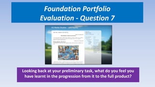 Foundation Portfolio
Evaluation - Question 7
Looking back at your preliminary task, what do you feel you
have learnt in the progression from it to the full product?
 