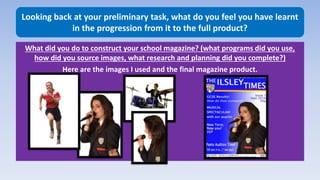 Looking back at your preliminary task, what do you feel you have learnt
in the progression from it to the full product?
What did you do to construct your school magazine? (what programs did you use,
how did you source images, what research and planning did you complete?)
Here are the images I used and the final magazine product.
 