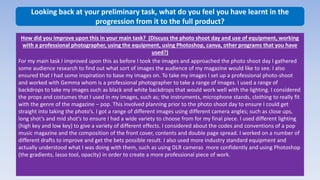 Looking back at your preliminary task, what do you feel you have learnt in the
progression from it to the full product?
How did you improve upon this in your main task? (Discuss the photo shoot day and use of equipment, working
with a professional photographer, using the equipment, using Photoshop, canva, other programs that you have
used?)
For my main task I improved upon this as before I took the images and approached the photo shoot day I gathered
some audience research to find out what sort of images the audience of my magazine would like to see. I also
ensured that I had some inspiration to base my images on. To take my images I set up a professional photo-shoot
and worked with Gemma whom is a professional photographer to take a range of images. I used a range of
backdrops to take my images such as black and white backdrops that would work well with the lighting. I considered
the props and costumes that I used in my images, such as; the instruments, microphone stands, clothing to really fit
with the genre of the magazine – pop. This involved planning prior to the photo shoot day to ensure I could get
straight into taking the photo’s. I got a range of different images using different camera angles; such as close ups,
long shot’s and mid shot’s to ensure I had a wide variety to choose from for my final piece. I used different lighting
(high key and low key) to give a variety of different effects. I considered about the codes and conventions of a pop
music magazine and the composition of the front cover, contents and double page spread. I worked on a number of
different drafts to improve and get the bets possible result. I also used more industry standard equipment and
actually understood what I was doing with them, such as using DLR cameras more confidently and using Photoshop
(the gradients, lasso tool, opacity) in order to create a more professional piece of work.
 