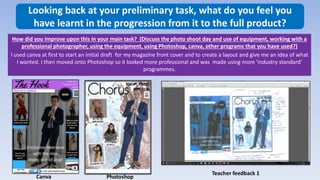 Looking back at your preliminary task, what do you feel you
have learnt in the progression from it to the full product?
How did you improve upon this in your main task? (Discuss the photo shoot day and use of equipment, working with a
professional photographer, using the equipment, using Photoshop, canva, other programs that you have used?)
I used canva at first to start an initial draft for my magazine front cover and to create a layout and give me an idea of what
I wanted. I then moved onto Photoshop so it looked more professional and was made using more ‘industry standard’
programmes.
Canva Photoshop
Teacher feedback 1
 