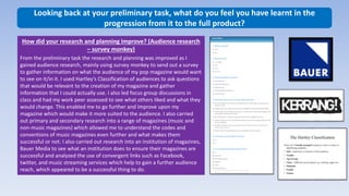 Looking back at your preliminary task, what do you feel you have learnt in the
progression from it to the full product?
How did your research and planning improve? (Audience research
– survey monkey)
From the preliminary task the research and planning was improved as I
gained audience research, mainly using survey monkey to send out a survey
to gather information on what the audience of my pop magazine would want
to see on it/in it. I used Hartley’s Classification of audiences to ask questions
that would be relevant to the creation of my magazine and gather
information that I could actually use. I also led focus group discussions in
class and had my work peer assessed to see what others liked and what they
would change. This enabled me to go further and improve upon my
magazine which would make it more suited to the audience. I also carried
out primary and secondary research into a range of magazines (music and
non-music magazines) which allowed me to understand the codes and
conventions of music magazines even further and what makes them
successful or not. I also carried out research into an institution of magazines,
Bauer Media to see what an institution does to ensure their magazines are
successful and analyzed the use of convergent links such as Facebook,
twitter, and music streaming services which help to gain a further audience
reach, which appeared to be a successful thing to do.
 
