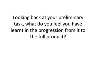 Looking back at your preliminary
  task, what do you feel you have
learnt in the progression from it to
          the full product?
 