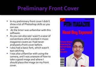 In my preliminary front cover I didn't show a lot of Photoshop skills as you can see. At the time I was unfamiliar with this software. As you can also see I wasn't a wear of conventions which existed in music magazine covers as I had never analysed a front cover before. I also had a basic font, which wasn't eye catching I was also unfamiliar with using the camera, and I was unaware of how to take a good image and where I should place the image on my front cover. 