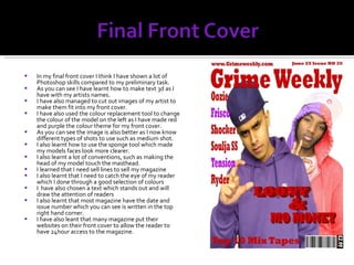 In my final front cover I think I have shown a lot of Photoshop skills compared to my preliminary task. As you can see I have learnt how to make text 3d as I have with my artists names. I have also managed to cut out images of my artist to make them fit into my front cover. I have also used the colour replacement tool to change the colour of the model on the left as I have made red and purple the colour theme for my front cover. As you can see the image is also better as I now know different types of shots to use such as medium shot. I also learnt how to use the sponge tool which made my models faces look more clearer. I also learnt a lot of conventions, such as making the head of my model touch the masthead. I learned that I need sell lines to sell my magazine I also learnt that I need to catch the eye of my reader which I done through a good selection of colours I  have also chosen a text which stands out and will draw the attention of readers I also learnt that most magazine have the date and issue number which you can see is written in the top right hand corner. I have also leant that many magazine put their websites on their front cover to allow the reader to have 24hour access to the magazine. 