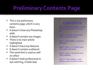 This is my preliminary contents page, which is very basic.  It doesn't show any Photoshop skills It doesn't contain any images There is no main article highlighted It doesn't have any features It doesn't contain a editorial The same font is used as well as colour It doesn't look professional or eye catching, it looks bad. 