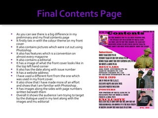 As you can see there is a big difference in my preliminary and my final contents page It firstly ties in with the colour theme on my front cover It also contains pictures which were cut out using Photoshop It also has features which is a convention on almost every magazine It also contains a editorial It has a image of what the front cover looks like in the top left hand corner It also has the date along with issue number It has a website address  I have used a different font from the one which was used in my front cover. It also show that I have made more of an effort and shoes that I am familiar with Photoshop . It has images along the sides with page numbers written beneath them Overall it shows the audience I am trying to target by the dialogue used in my text along with the images and mu editorial 