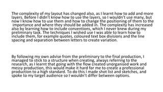 The complexity of my layout has changed also, as I learnt how to add and more
layers. Before I didn’t know how to use the layers, so I wouldn’t use many, but
now I know how to use them and how to change the positioning of them to the
importance and where they should be added in. The complexity has increased
also by learning how to include conventions, which I never knew during my
preliminary task. The techniques I wished use I was able to learn how to
include them, for example quotes, coloured text box divisions and the line
spacing and separation between letters to create variation.
By following my own advise from the preliminary to the final production, I
managed to stick to a structure when creating, always referring to the
research, as I learnt that going with the flow created unorganised work and
messy production, this would make it hard for me to create a professional
production to a high standard. To do this I made shot list and sketches, and
spoke to my target audience so I wouldn’t differ between options.
 
