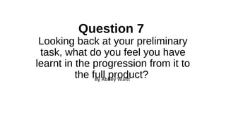 Question 7
Looking back at your preliminary
task, what do you feel you have
learnt in the progression from it to
the full product?By Abbey Waitt
 