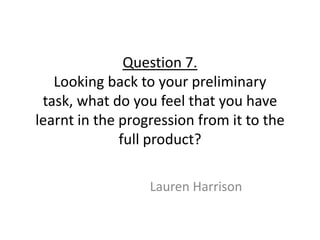 Question 7.
   Looking back to your preliminary
 task, what do you feel that you have
learnt in the progression from it to the
              full product?

                  Lauren Harrison
 