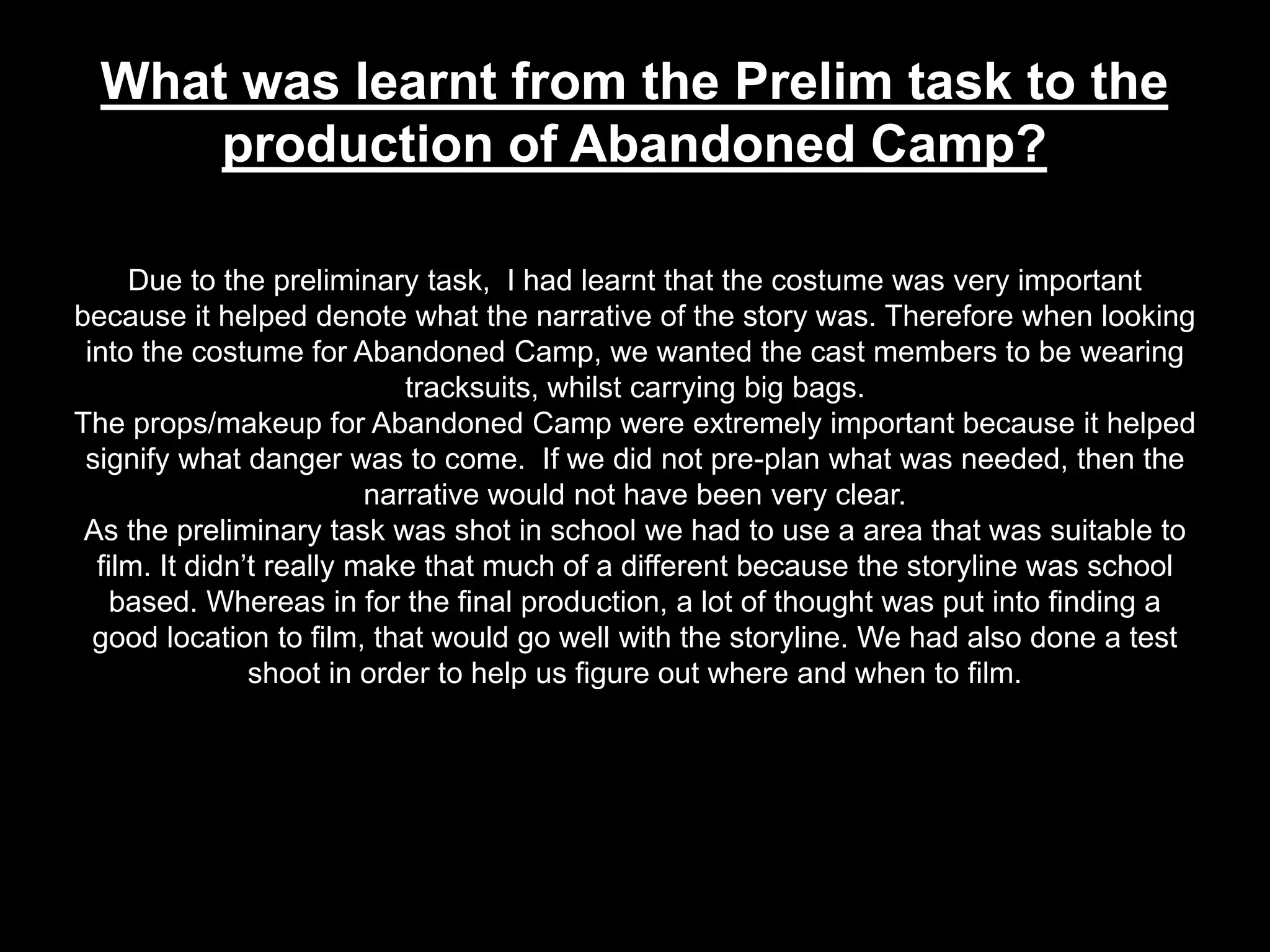 What was learnt from the Prelim task to the
production of Abandoned Camp?
Due to the preliminary task, I had learnt that the costume was very important
because it helped denote what the narrative of the story was. Therefore when looking
into the costume for Abandoned Camp, we wanted the cast members to be wearing
tracksuits, whilst carrying big bags.
The props/makeup for Abandoned Camp were extremely important because it helped
signify what danger was to come. If we did not pre-plan what was needed, then the
narrative would not have been very clear.
As the preliminary task was shot in school we had to use a area that was suitable to
film. It didn’t really make that much of a different because the storyline was school
based. Whereas in for the final production, a lot of thought was put into finding a
good location to film, that would go well with the storyline. We had also done a test
shoot in order to help us figure out where and when to film.
 