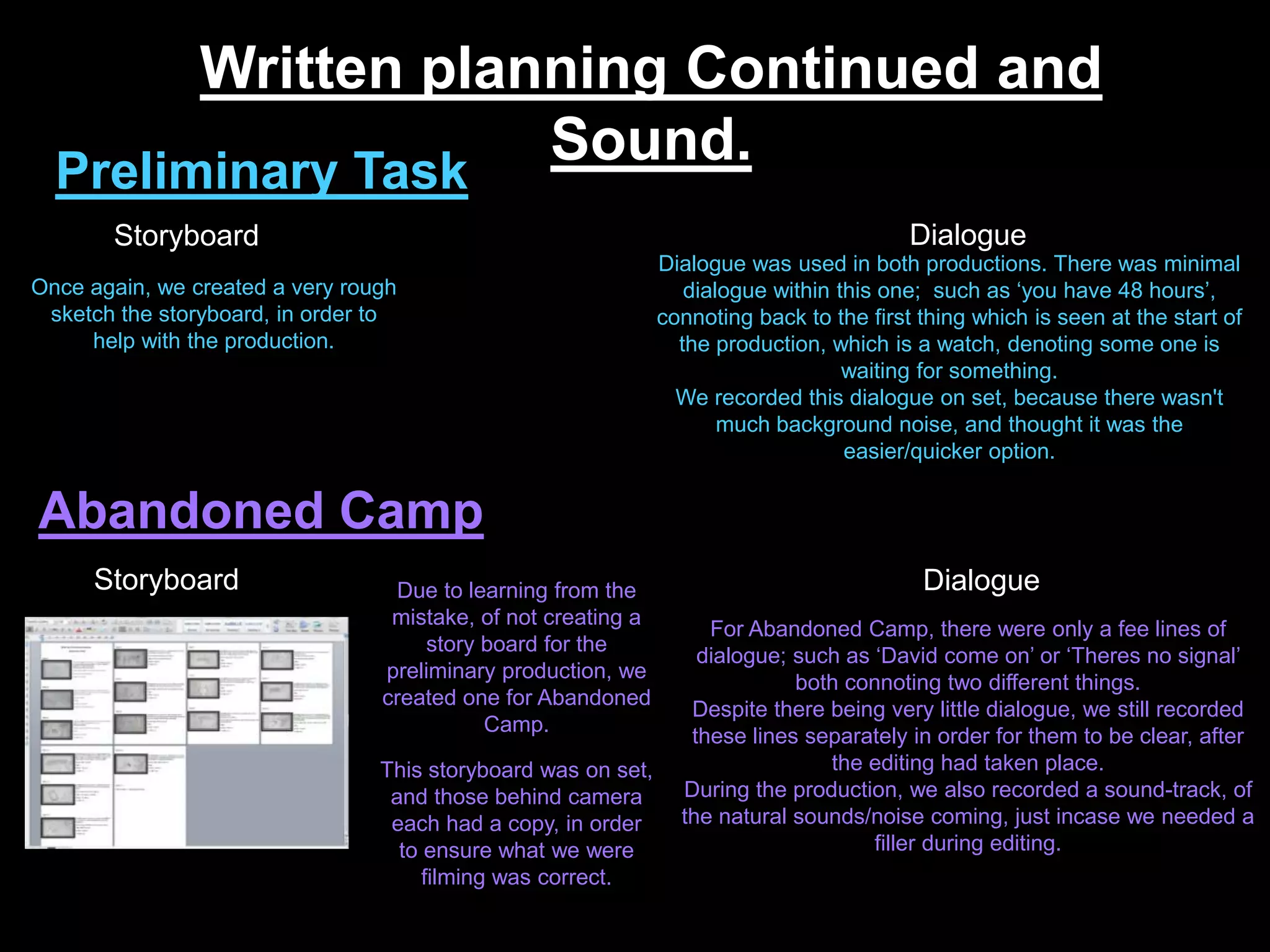 Written planning Continued and
Sound.
Preliminary Task
Abandoned Camp
Once again, we created a very rough
sketch the storyboard, in order to
help with the production.
Due to learning from the
mistake, of not creating a
story board for the
preliminary production, we
created one for Abandoned
Camp.
This storyboard was on set,
and those behind camera
each had a copy, in order
to ensure what we were
filming was correct.
Storyboard
Storyboard Dialogue
Dialogue
Dialogue was used in both productions. There was minimal
dialogue within this one; such as ‘you have 48 hours’,
connoting back to the first thing which is seen at the start of
the production, which is a watch, denoting some one is
waiting for something.
We recorded this dialogue on set, because there wasn't
much background noise, and thought it was the
easier/quicker option.
For Abandoned Camp, there were only a fee lines of
dialogue; such as ‘David come on’ or ‘Theres no signal’
both connoting two different things.
Despite there being very little dialogue, we still recorded
these lines separately in order for them to be clear, after
the editing had taken place.
During the production, we also recorded a sound-track, of
the natural sounds/noise coming, just incase we needed a
filler during editing.
 