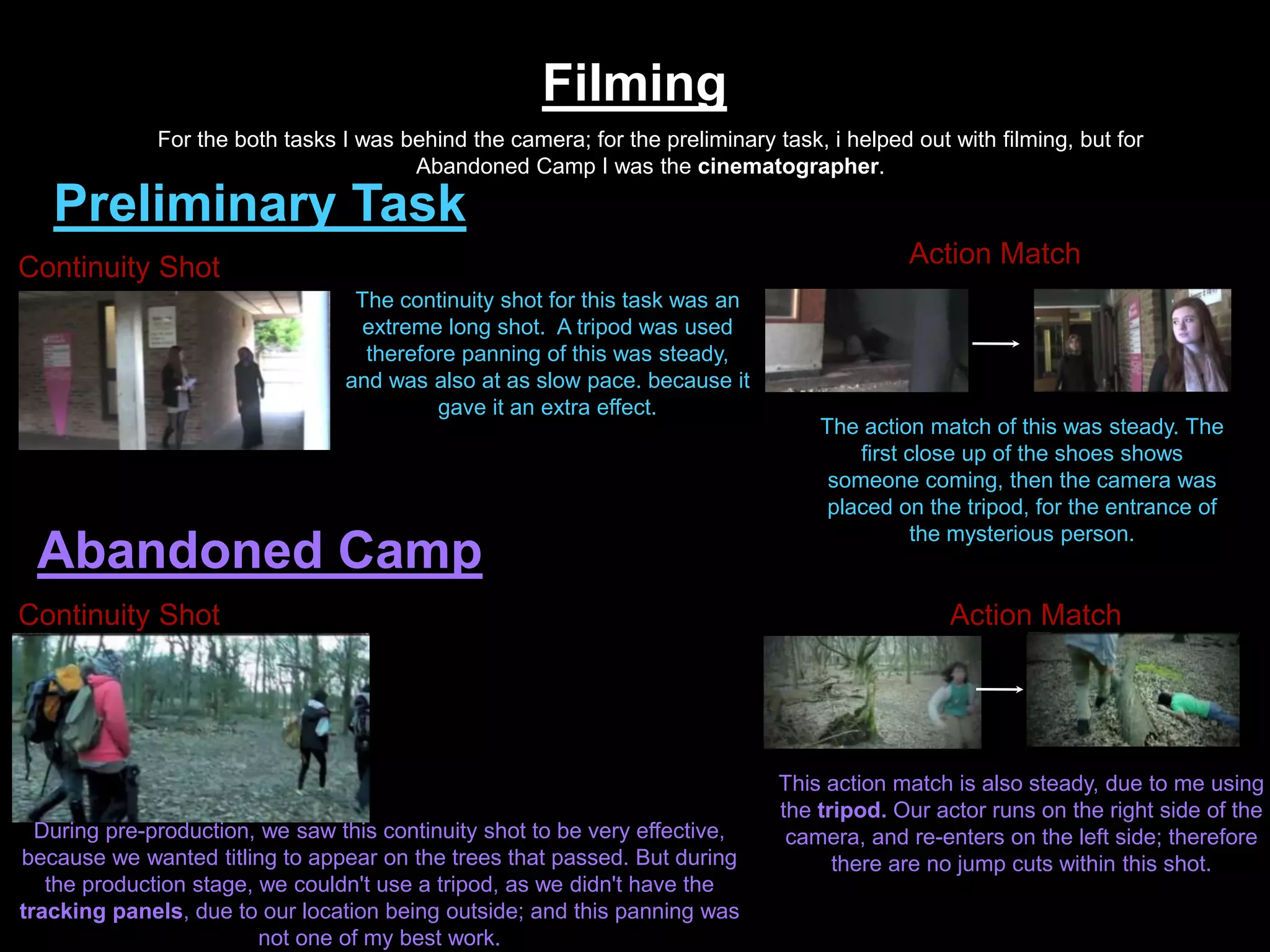 Filming
Preliminary Task
Abandoned Camp
For the both tasks I was behind the camera; for the preliminary task, i helped out with filming, but for
Abandoned Camp I was the cinematographer.
Continuity Shot
The continuity shot for this task was an
extreme long shot. A tripod was used
therefore panning of this was steady,
and was also at as slow pace. because it
gave it an extra effect.
Action Match
The action match of this was steady. The
first close up of the shoes shows
someone coming, then the camera was
placed on the tripod, for the entrance of
the mysterious person.
Continuity Shot
During pre-production, we saw this continuity shot to be very effective,
because we wanted titling to appear on the trees that passed. But during
the production stage, we couldn't use a tripod, as we didn't have the
tracking panels, due to our location being outside; and this panning was
not one of my best work.
Action Match
This action match is also steady, due to me using
the tripod. Our actor runs on the right side of the
camera, and re-enters on the left side; therefore
there are no jump cuts within this shot.
 