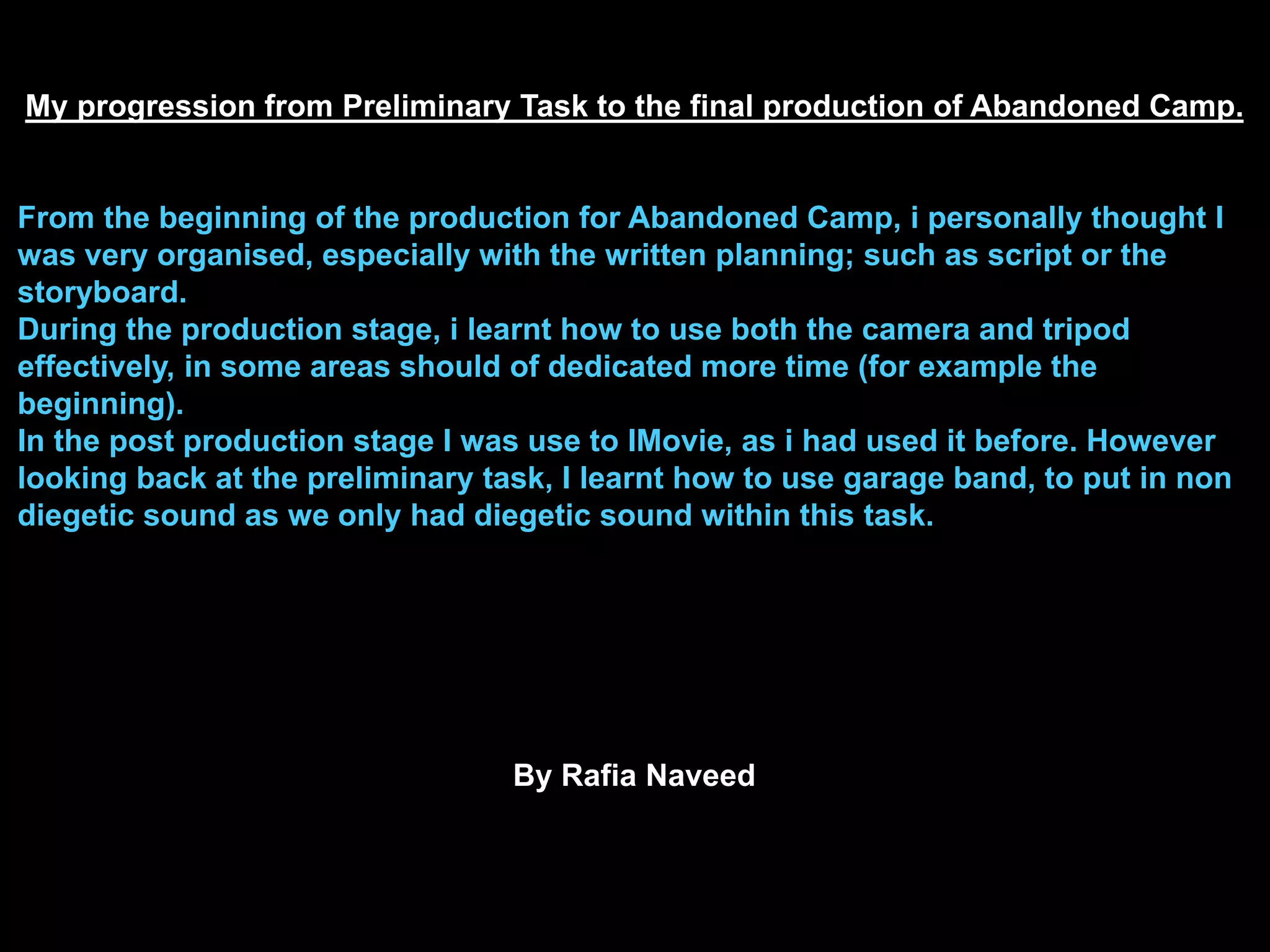 My progression from Preliminary Task to the final production of Abandoned Camp.
From the beginning of the production for Abandoned Camp, i personally thought I
was very organised, especially with the written planning; such as script or the
storyboard.
During the production stage, i learnt how to use both the camera and tripod
effectively, in some areas should of dedicated more time (for example the
beginning).
In the post production stage I was use to IMovie, as i had used it before. However
looking back at the preliminary task, I learnt how to use garage band, to put in non
diegetic sound as we only had diegetic sound within this task.
By Rafia Naveed
 