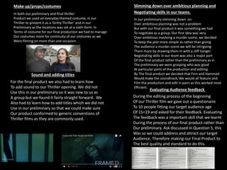 Make up/props/costumes Slimming down over ambitious planning and
Negotiating skills in our teams.
Sound and adding titles
Evaluating Audience feedback
During the editing process of the beginning
Of our Thriller film we gave out a questionaire
To 10 people fitting our target audience age
Of 15=19 and asked for their feedback. Evaluating
The feedback was a important skill that we learnt
During the process of our final product rather than
Our preliminary. Ask discussed in Question 5, this
Was so we could address and attract our target
Audience. Therefore making our Final Product to
The best quality and standard to do this.
For the final product we also had to learn how
To add sound to our Thriller opening. We did not
Use this in our preliminary so it was new to us as
A group but we found it fairly straight forward . We
Also had to learn how to add titles which we did not
Use in our preliminary so that we could make sure
Our product conformed to generic conventions of
Thriller films as they are commonly used.
In both our preliminary and final thriller
Product we used an everyday themed costume, in our
Thriller to present it as a ‘Gritty Thriller’ and in our
Preliminary as the locations was set at a sixth-form. In
Terms of costume for our final production we had to manage
Our costumes more for continuity of our costumes as we
Were filming on more than one occasion.
In our preliminary slimming down on
Over ambitious planning was not a problem
But with our final product it was something we had
To negotiate as a group. Our first idea was very
Over-ambitious involving a murder scene, we decided
To keep the plot more simple as rather than giving
The audience a murder scene we will be intriguing
Them more by drawing them in with a cliff hanger.
Negotiating skills in our team was also a major part
Of the final product rather than the preliminary as in
The preliminary we were grasping who was good
At particular parts of the production and editing.
By The final product we decided that Finn and Hammad
Would make the soundtrack, We would all feature and
Film the production and edit in pairs as this worked most
Efficient.
 