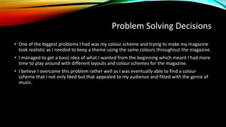 Problem Solving Decisions
• One of the biggest problems I had was my colour scheme and trying to make my magazine
look realistic as I needed to keep a theme using the same colours throughout the magazine.
• I managed to get a basic idea of what I wanted from the beginning which meant I had more
time to play around with different layouts and colour schemes for the magazine.
• I believe I overcame this problem rather well as I was eventually able to find a colour
scheme that I not only liked but that appealed to my audience and fitted with the genre of
music.
 