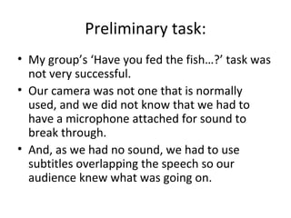 Preliminary task:
• My group’s ‘Have you fed the fish…?’ task was
  not very successful.
• Our camera was not one that is normally
  used, and we did not know that we had to
  have a microphone attached for sound to
  break through.
• And, as we had no sound, we had to use
  subtitles overlapping the speech so our
  audience knew what was going on.
 