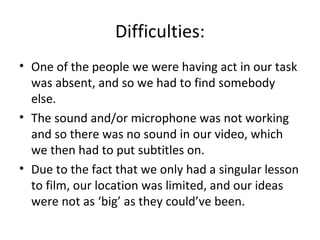 Difficulties:
• One of the people we were having act in our task
  was absent, and so we had to find somebody
  else.
• The sound and/or microphone was not working
  and so there was no sound in our video, which
  we then had to put subtitles on.
• Due to the fact that we only had a singular lesson
  to film, our location was limited, and our ideas
  were not as ‘big’ as they could’ve been.
 