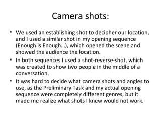 Camera shots:
• We used an establishing shot to decipher our location,
  and I used a similar shot in my opening sequence
  (Enough is Enough…), which opened the scene and
  showed the audience the location.
• In both sequences I used a shot-reverse-shot, which
  was created to show two people in the middle of a
  conversation.
• It was hard to decide what camera shots and angles to
  use, as the Preliminary Task and my actual opening
  sequence were completely different genres, but it
  made me realize what shots I knew would not work.
 