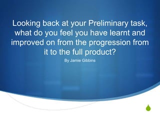Looking back at your Preliminary task,
 what do you feel you have learnt and
improved on from the progression from
         it to the full product?
               By Jamie Gibbins




                                     S
 