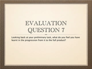 EVALUATION
             QUESTION 7
Looking back at your preliminary task, what do you feel you have
learnt in the progression from it to the full product?
 
