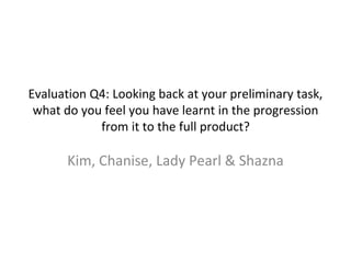 Evaluation Q4: Looking back at your preliminary task,
what do you feel you have learnt in the progression
from it to the full product?
Kim, Chanise, Lady Pearl & Shazna
 
