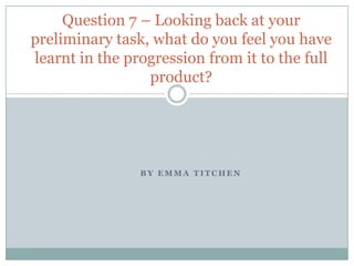 B Y E M M A T I T C H E N
Question 7 – Looking back at your
preliminary task, what do you feel you have
learnt in the progression from it to the full
product?
 
