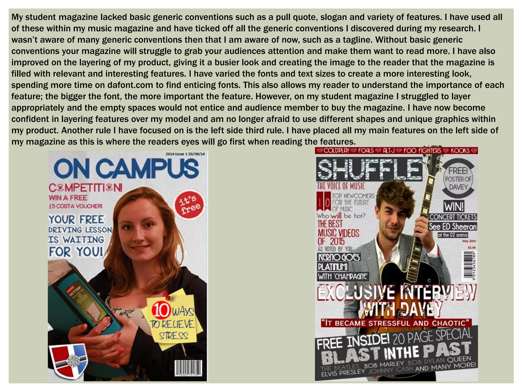 My student magazine lacked basic generic conventions such as a pull quote, slogan and variety of features. I have used all
of these within my music magazine and have ticked off all the generic conventions I discovered during my research. I
wasn’t aware of many generic conventions then that I am aware of now, such as a tagline. Without basic generic
conventions your magazine will struggle to grab your audiences attention and make them want to read more. I have also
improved on the layering of my product, giving it a busier look and creating the image to the reader that the magazine is
filled with relevant and interesting features. I have varied the fonts and text sizes to create a more interesting look,
spending more time on dafont.com to find enticing fonts. This also allows my reader to understand the importance of each
feature; the bigger the font, the more important the feature. However, on my student magazine I struggled to layer
appropriately and the empty spaces would not entice and audience member to buy the magazine. I have now become
confident in layering features over my model and am no longer afraid to use different shapes and unique graphics within
my product. Another rule I have focused on is the left side third rule. I have placed all my main features on the left side of
my magazine as this is where the readers eyes will go first when reading the features.
 