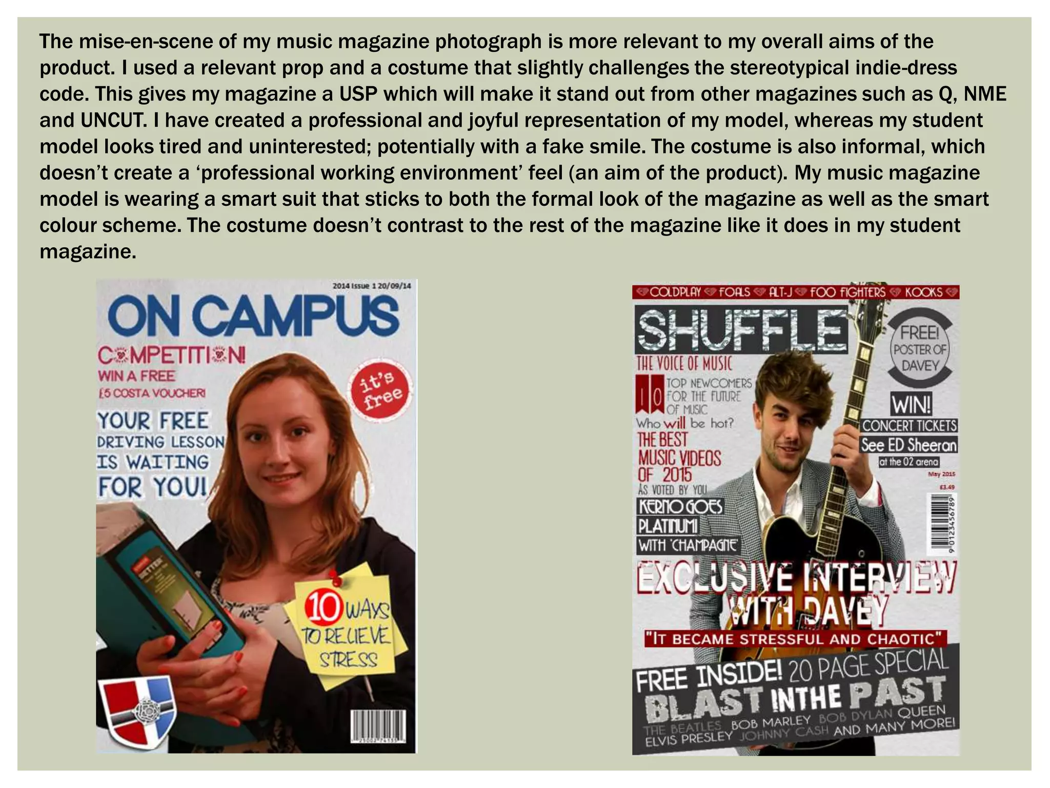 The mise-en-scene of my music magazine photograph is more relevant to my overall aims of the
product. I used a relevant prop and a costume that slightly challenges the stereotypical indie-dress
code. This gives my magazine a USP which will make it stand out from other magazines such as Q, NME
and UNCUT. I have created a professional and joyful representation of my model, whereas my student
model looks tired and uninterested; potentially with a fake smile. The costume is also informal, which
doesn’t create a ‘professional working environment’ feel (an aim of the product). My music magazine
model is wearing a smart suit that sticks to both the formal look of the magazine as well as the smart
colour scheme. The costume doesn’t contrast to the rest of the magazine like it does in my student
magazine.
 