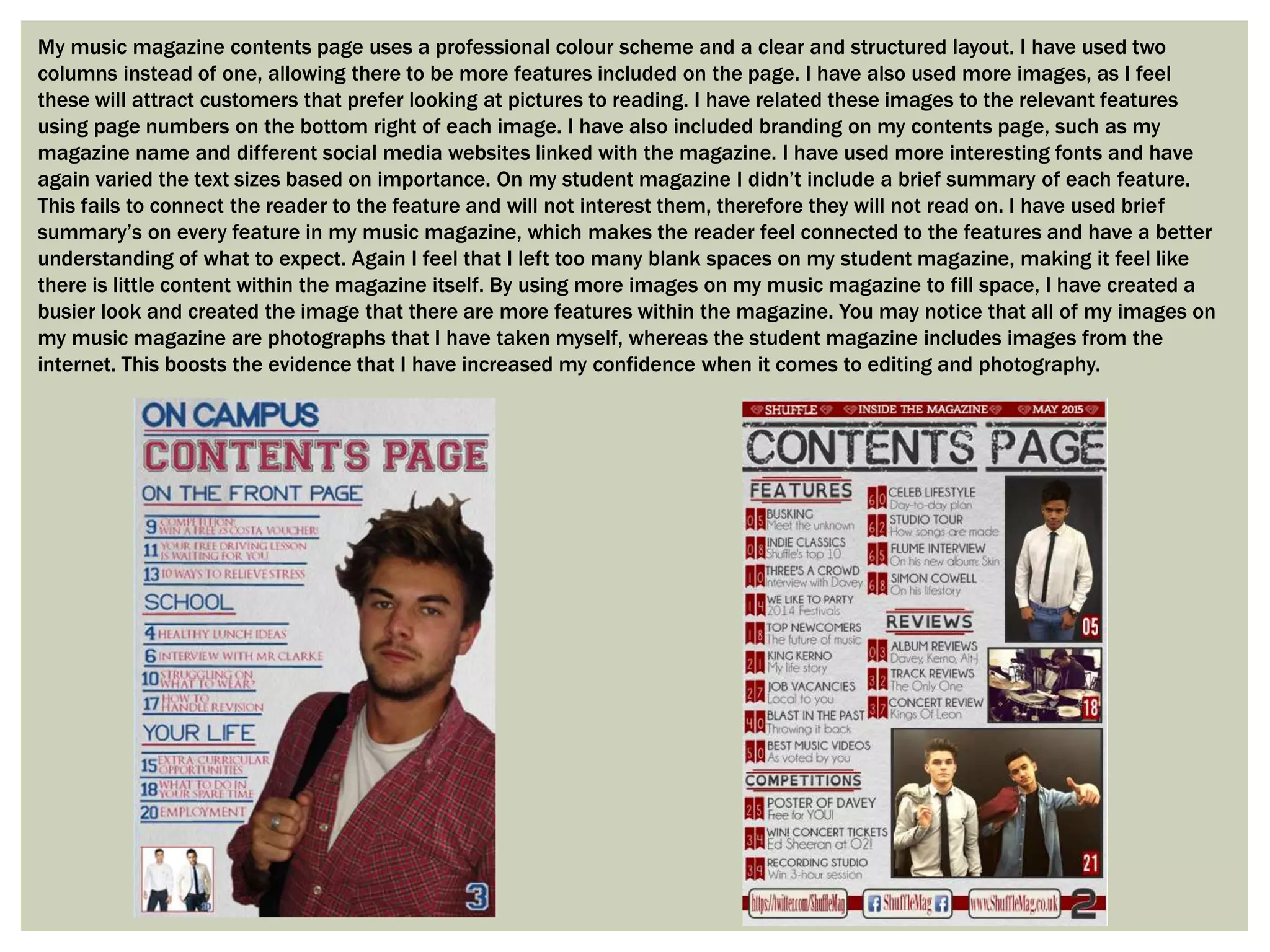My music magazine contents page uses a professional colour scheme and a clear and structured layout. I have used two
columns instead of one, allowing there to be more features included on the page. I have also used more images, as I feel
these will attract customers that prefer looking at pictures to reading. I have related these images to the relevant features
using page numbers on the bottom right of each image. I have also included branding on my contents page, such as my
magazine name and different social media websites linked with the magazine. I have used more interesting fonts and have
again varied the text sizes based on importance. On my student magazine I didn’t include a brief summary of each feature.
This fails to connect the reader to the feature and will not interest them, therefore they will not read on. I have used brief
summary’s on every feature in my music magazine, which makes the reader feel connected to the features and have a better
understanding of what to expect. Again I feel that I left too many blank spaces on my student magazine, making it feel like
there is little content within the magazine itself. By using more images on my music magazine to fill space, I have created a
busier look and created the image that there are more features within the magazine. You may notice that all of my images on
my music magazine are photographs that I have taken myself, whereas the student magazine includes images from the
internet. This boosts the evidence that I have increased my confidence when it comes to editing and photography.
 