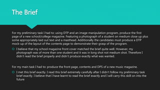 The Brief
For my preliminary task I had to: using DTP and an image manipulation program, produce the first
page of a new school/college magazine. Featuring a photograph of a student on medium close up plus
some appropriately laid out text and a masthead. Additionally the candidates must produce a DTP
mock-up of the layout of the contents page to demonstrate their grasp of the program.
 I believe that my school magazine front cover matched the brief quite well. However, my
photograph was of more than one student and it was in long shot not medium shot. Therefore I
didn’t read the brief properly and didn’t produce exactly what was wanted.
For my main task I had to: produce the front page, contents and DPS of a new music magazine.
 I met this brief exactly. I read this brief extremely carefully after I didn’t follow my preliminary task
brief exactly. I believe that I have learnt to read the brief exactly and I will carry this skill on into the
future
 
