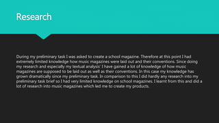 Research
During my preliminary task I was asked to create a school magazine. Therefore at this point I had
extremely limited knowledge how music magazines were laid out and their conventions. Since doing
my research and especially my textual analysis’ I have gained a lot of knowledge of how music
magazines are supposed to be laid out as well as their conventions. In this case my knowledge has
grown dramatically since my preliminary task. In comparison to this I did hardly any research into my
preliminary task brief so I had very limited knowledge on school magazines. I learnt from this and did a
lot of research into music magazines which led me to create my products.
 