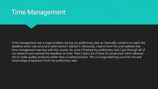 Time Management
Time management was a huge problem during my preliminary task as I basically rushed it to reach the
deadline which was around a week before I started it. Obviously, I learnt from this and realised that
time management was key with this course. So, once I finished my preliminary task I got through all of
my research and reached the deadline on time. Then I had a lot of time for production which allowed
me to make quality products rather than a rushed product. This is a huge learning curve for me and
shows large progression from my preliminary task.
 