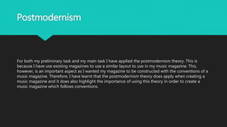 Postmodernism
For both my preliminary task and my main task I have applied the postmodernism theory. This is
because I have use existing magazines to use a similar layout to use in my music magazine. This,
however, is an important aspect as I wanted my magazine to be constructed with the conventions of a
music magazine. Therefore, I have learnt that the postmodernism theory does apply when creating a
music magazine and it does also highlight the importance of using this theory in order to create a
music magazine which follows conventions.
 